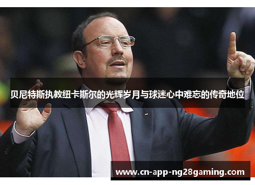 贝尼特斯执教纽卡斯尔的光辉岁月与球迷心中难忘的传奇地位