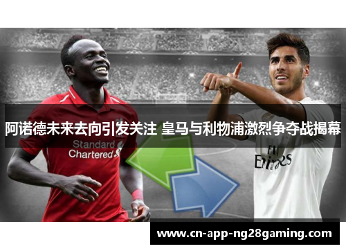阿诺德未来去向引发关注 皇马与利物浦激烈争夺战揭幕