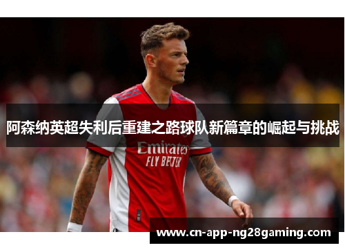 阿森纳英超失利后重建之路球队新篇章的崛起与挑战