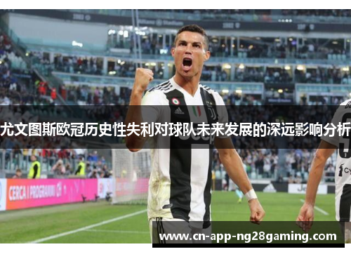 尤文图斯欧冠历史性失利对球队未来发展的深远影响分析