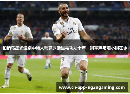 伯纳乌星光送别中场大师克罗斯皇马功勋十年一别掌声与泪水同在永